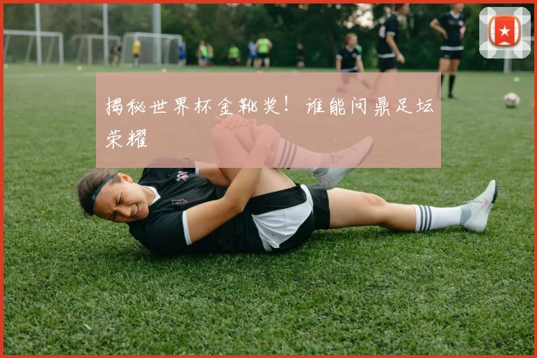 揭秘世界杯金靴奖！谁能问鼎足坛荣耀