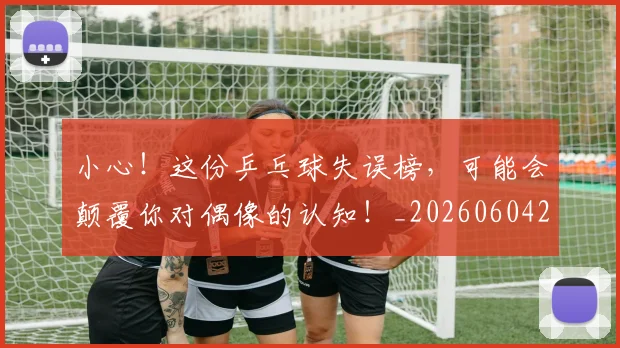 小心!这份乒乓球失误榜,可能会颠覆你对偶像的认知!_20260604200113
