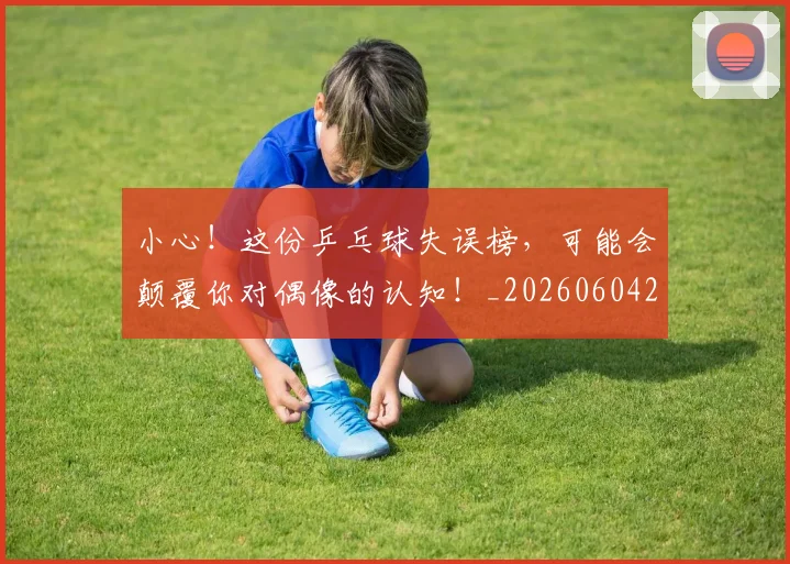 小心！这份乒乓球失误榜，可能会颠覆你对偶像的认知！_20260604200113