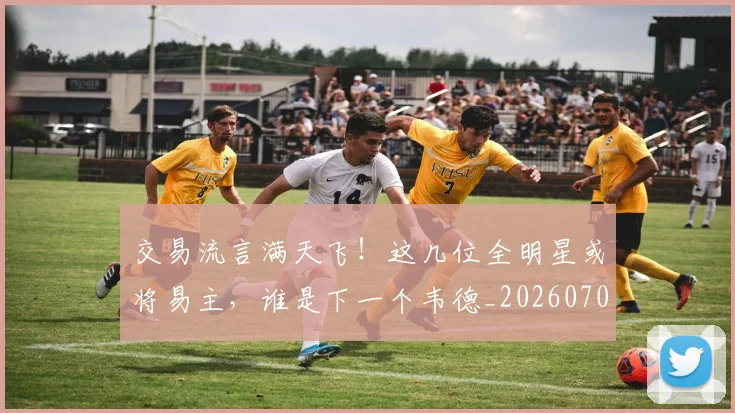 交易流言满天飞！这几位全明星或将易主，谁是下一个韦德_20260703213726