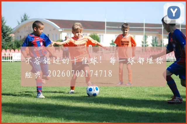 不容错过的十佳球！每一球都堪称经典_20260702174718