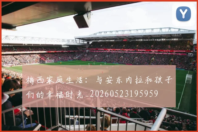 梅西家庭生活：与安东内拉和孩子们的幸福时光_20260523195959