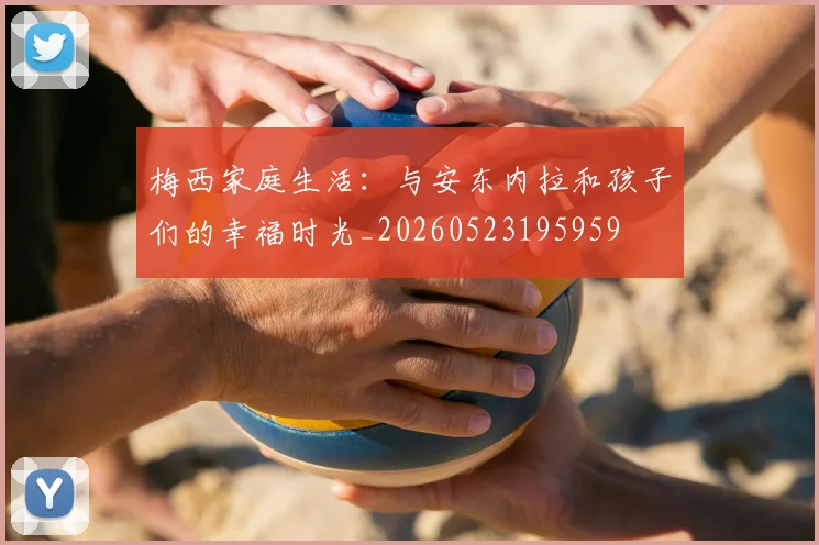 梅西家庭生活：与安东内拉和孩子们的幸福时光_20260523195959