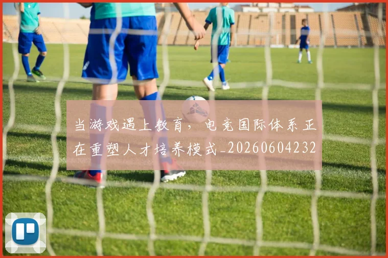 当游戏遇上教育，电竞国际体系正在重塑人才培养模式_20260604232903