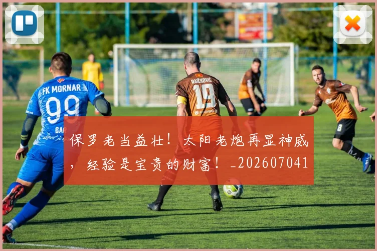 保罗老当益壮!太阳老炮再显神威,经验是宝贵的财富!_20260704170732
