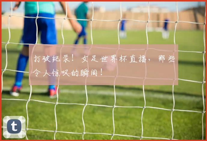打破纪录！女足世界杯直播，那些令人惊叹的瞬间！