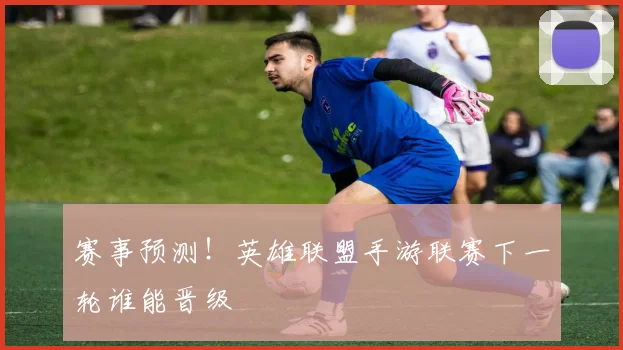 赛事预测!英雄联盟手游联赛下一轮谁能晋级