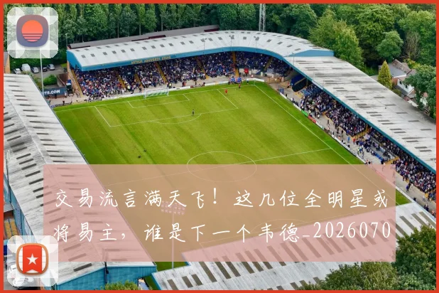 交易流言满天飞！这几位全明星或将易主，谁是下一个韦德_20260703213726