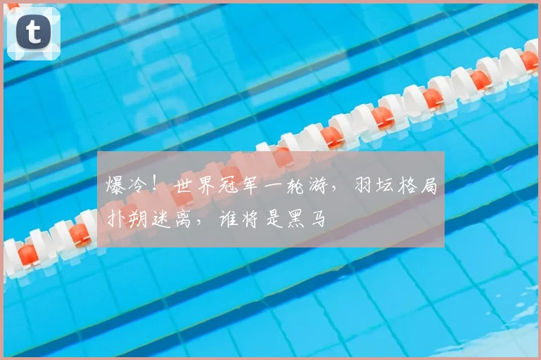 爆冷！世界冠军一轮游，羽坛格局扑朔迷离，谁将是黑马